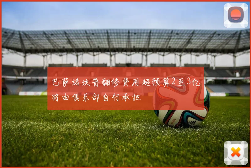 巴萨诺坎普翻修费用超预算2至3亿将由俱乐部自行承担