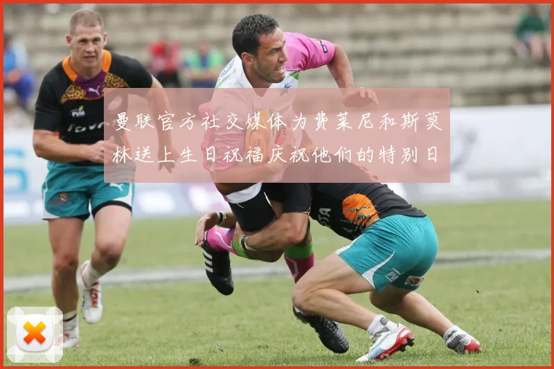 曼联官方社交媒体为费莱尼和斯莫林送上生日祝福庆祝他们的特别日子