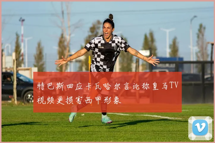特巴斯回应卡瓦哈尔言论称皇马TV视频更损害西甲形象