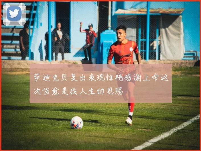 萨迪克贝复出表现惊艳感谢上帝这次伤愈是我人生的恩赐