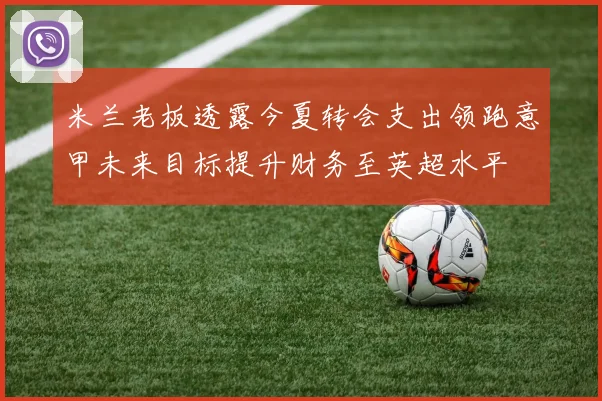 米兰老板透露今夏转会支出领跑意甲未来目标提升财务至英超水平