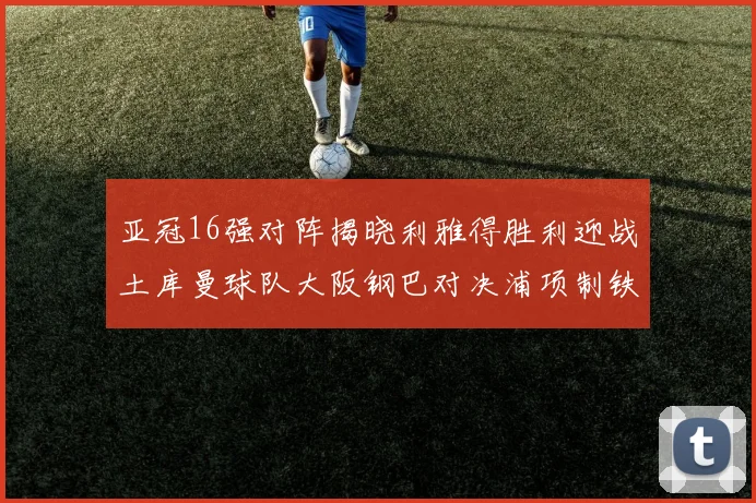 亚冠16强对阵揭晓利雅得胜利迎战土库曼球队大阪钢巴对决浦项制铁