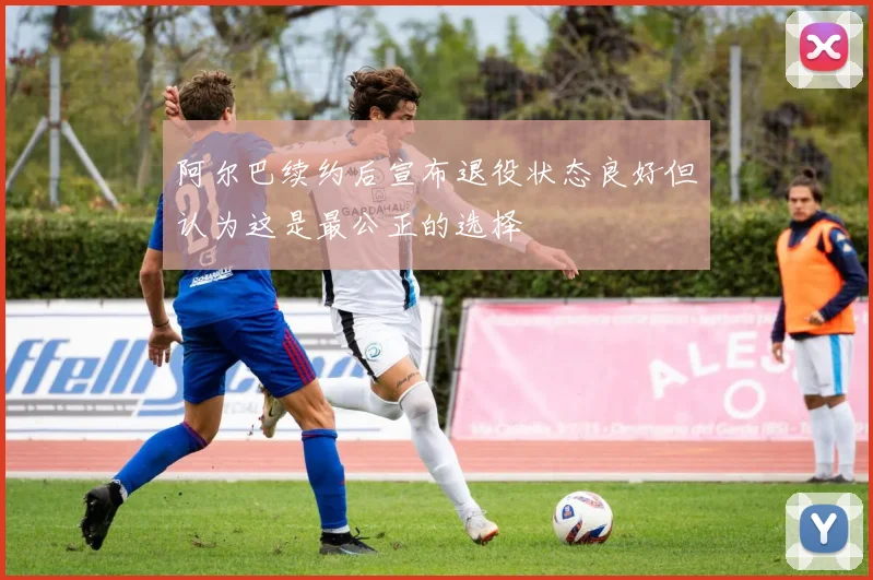 阿尔巴续约后宣布退役状态良好但认为这是最公正的选择