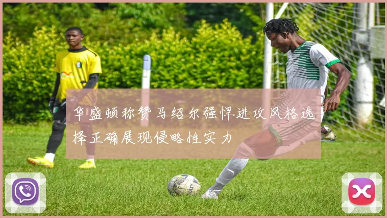 华盛顿称赞马绍尔强悍进攻风格选择正确展现侵略性实力