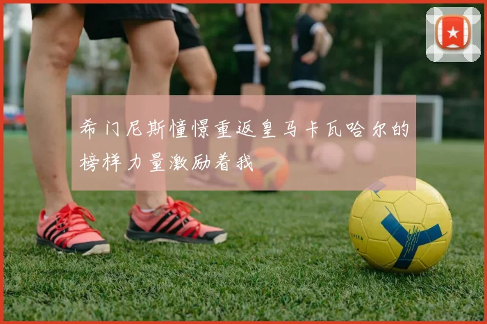 希门尼斯憧憬重返皇马卡瓦哈尔的榜样力量激励着我