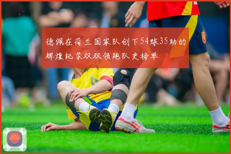德佩在荷兰国家队创下54球35助的辉煌纪录双双领跑队史榜单