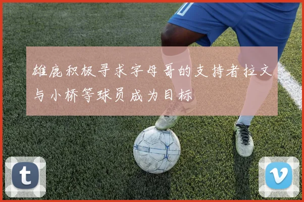 雄鹿积极寻求字母哥的支持者拉文与小桥等球员成为目标