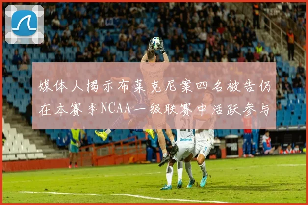 媒体人揭示布莱克尼案四名被告仍在本赛季NCAA一级联赛中活跃参与