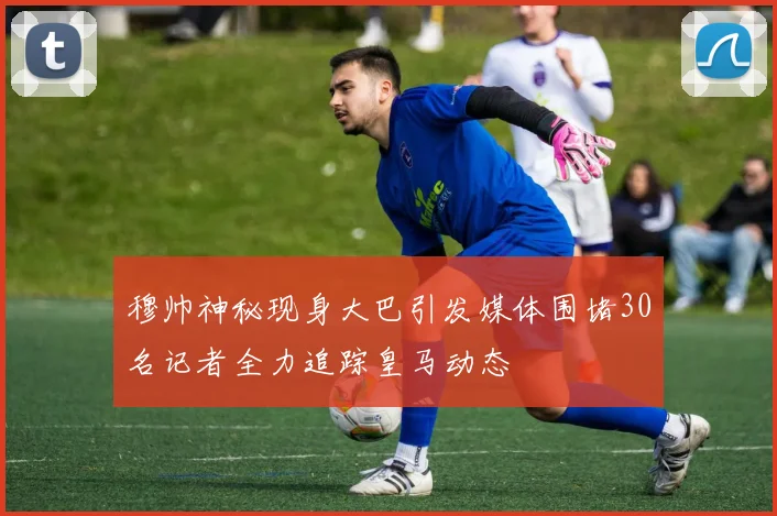 穆帅神秘现身大巴引发媒体围堵30名记者全力追踪皇马动态