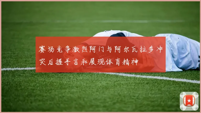 赛场竞争激烈阿门与阿尔瓦拉多冲突后握手言和展现体育精神