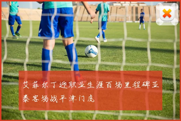 艾菲尔丁迎职业生涯百场里程碑亚泰客场战平津门虎
