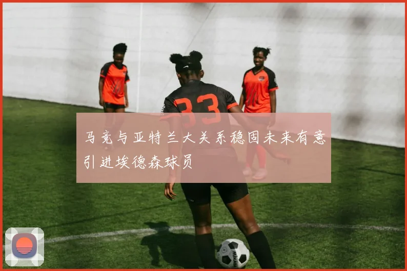 马竞与亚特兰大关系稳固未来有意引进埃德森球员