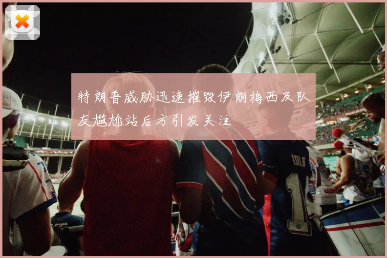 特朗普威胁迅速摧毁伊朗梅西及队友尴尬站后方引发关注
