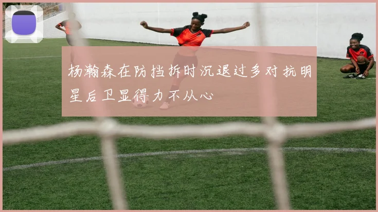 杨瀚森在防挡拆时沉退过多对抗明星后卫显得力不从心