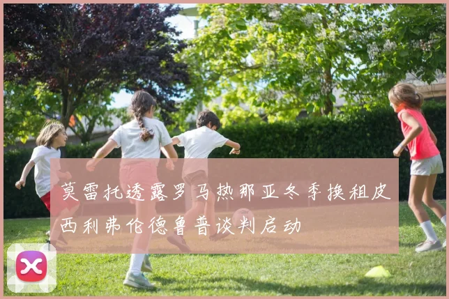 莫雷托透露罗马热那亚冬季换租皮西利弗伦德鲁普谈判启动