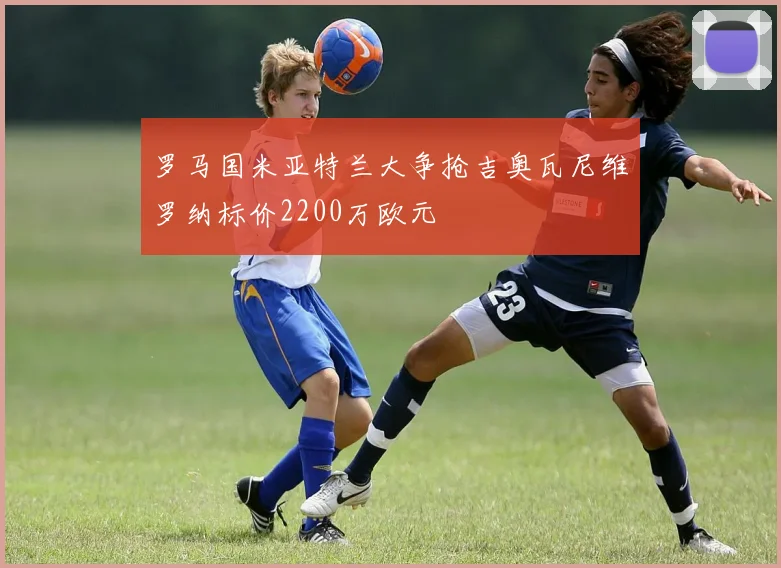 罗马国米亚特兰大争抢吉奥瓦尼维罗纳标价2200万欧元