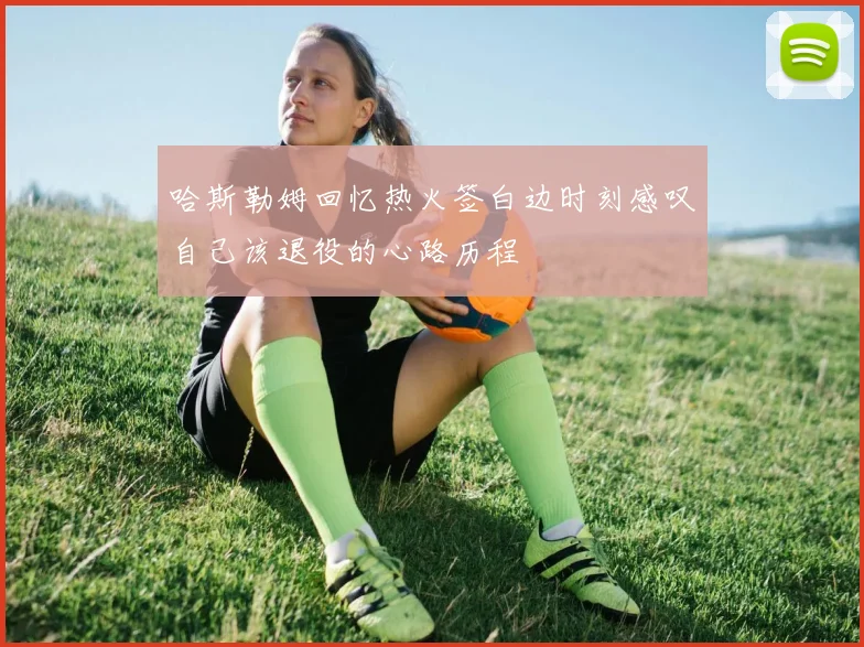 哈斯勒姆回忆热火签白边时刻感叹自己该退役的心路历程