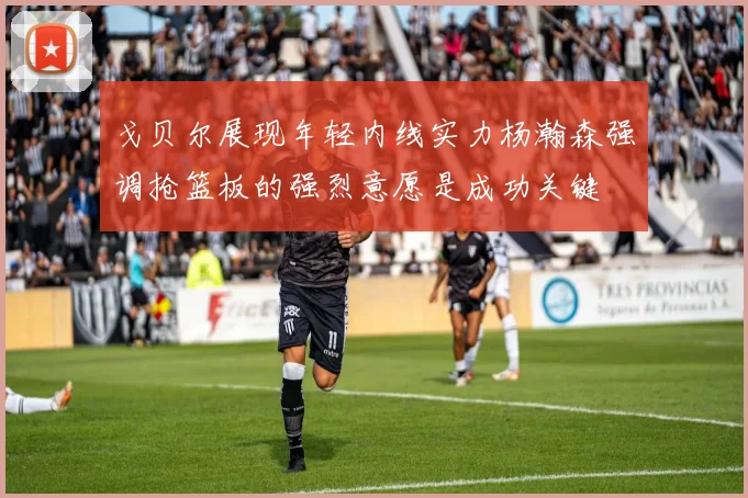 戈贝尔展现年轻内线实力杨瀚森强调抢篮板的强烈意愿是成功关键