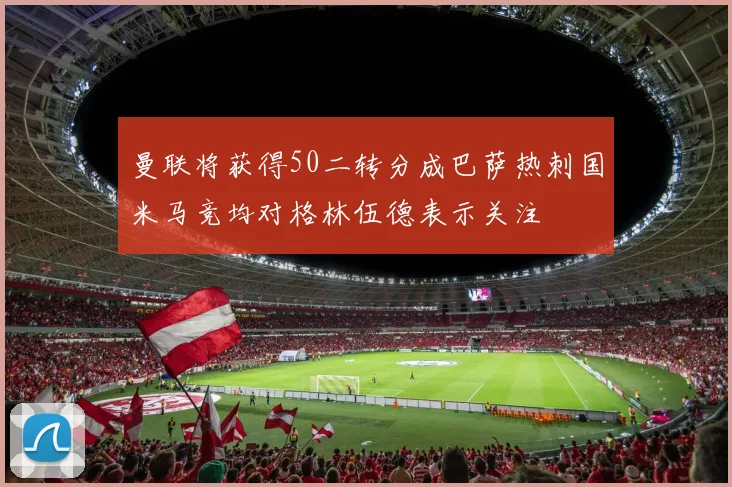 曼联将获得50二转分成巴萨热刺国米马竞均对格林伍德表示关注