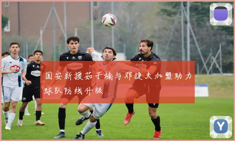 国安新援茹子楠与邓捷夫加盟助力球队防线升级