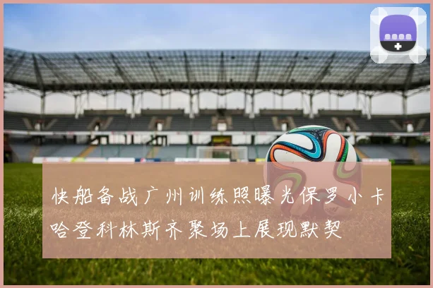 快船备战广州训练照曝光保罗小卡哈登科林斯齐聚场上展现默契