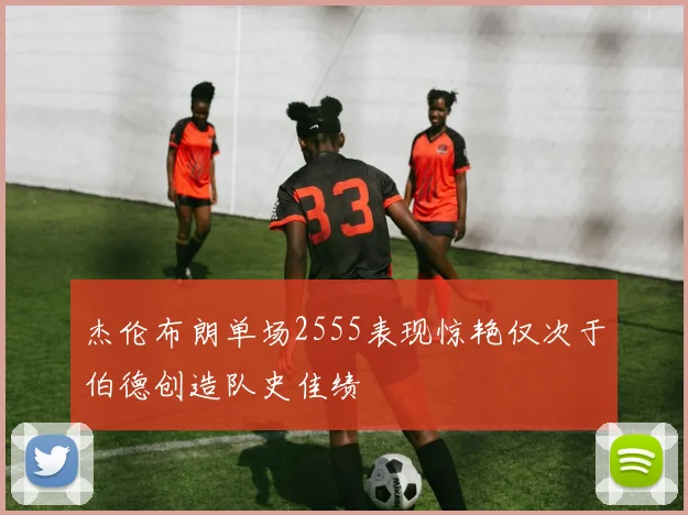 杰伦布朗单场2555表现惊艳仅次于伯德创造队史佳绩