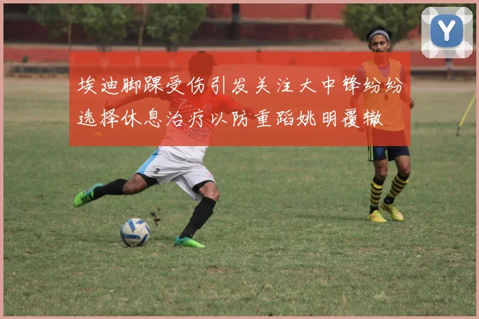 埃迪脚踝受伤引发关注大中锋纷纷选择休息治疗以防重蹈姚明覆辙
