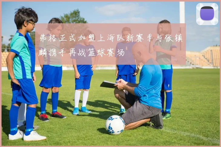 弗格正式加盟上海队新赛季与张镇麟携手再战篮球赛场