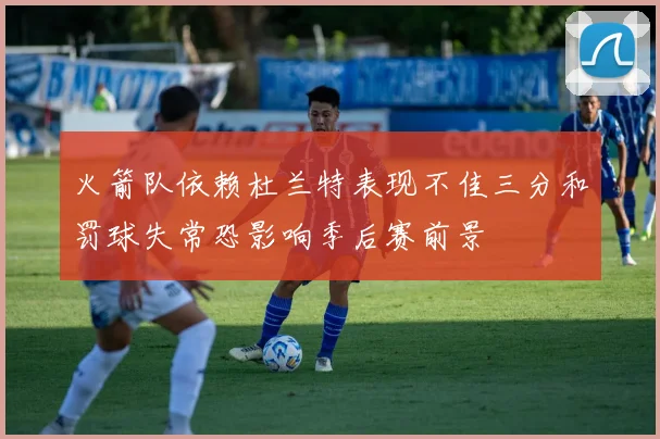 火箭队依赖杜兰特表现不佳三分和罚球失常恐影响季后赛前景