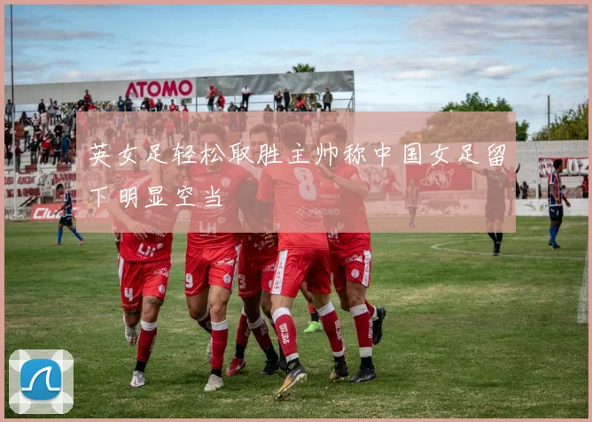 英女足轻松取胜主帅称中国女足留下明显空当