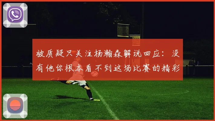 被质疑只关注杨瀚森解说回应：没有他你根本看不到这场比赛的精彩