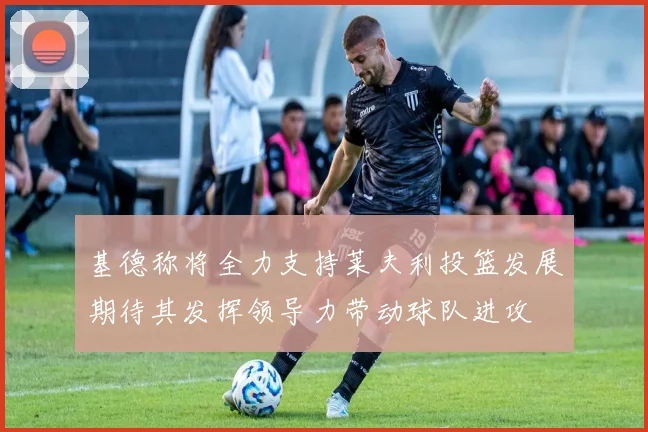 基德称将全力支持莱夫利投篮发展期待其发挥领导力带动球队进攻