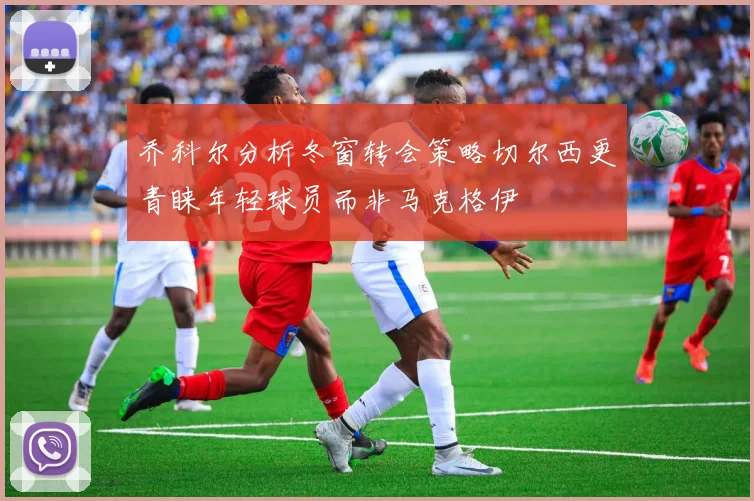 乔科尔分析冬窗转会策略切尔西更青睐年轻球员而非马克格伊