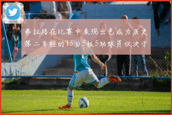 弗拉格在比赛中表现出色成为历史第二年轻的15分5板5助球员仅次于詹姆斯